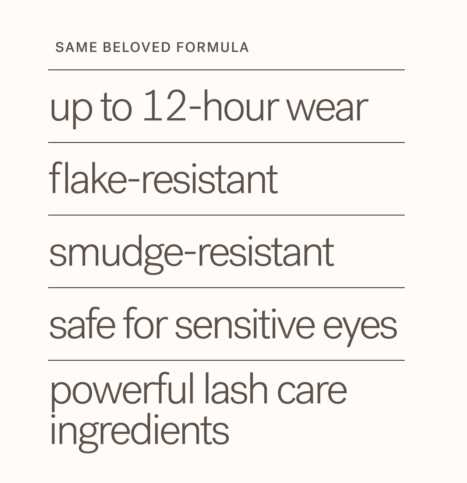 SAME BELOVED FORMULA  up to 12-hour wear flake-resistant  smudge-resistant safe for sensitive eyes powerful lash care ingredients