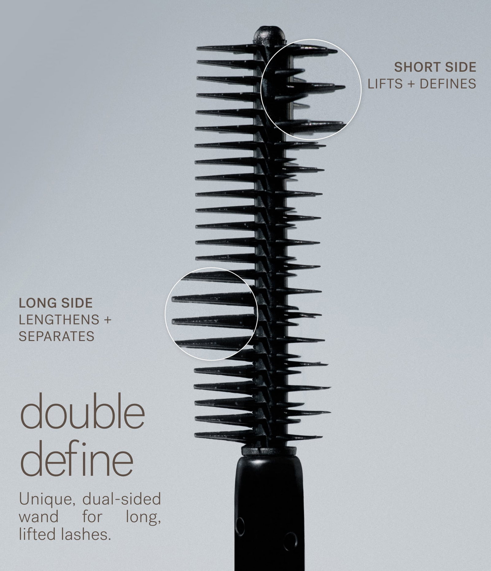 SHORT SIDE Lifts + defines Long Side Lengthens + separates double define Unique, dual-sided wand for long, lifted lashes.