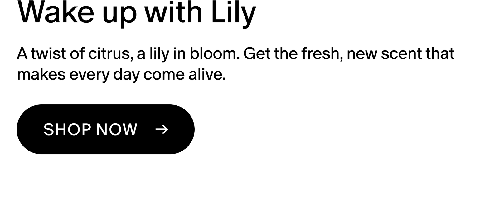 A twist of citrus, a lily in bloom. Get the fresh, new scent that makes every day come alive.