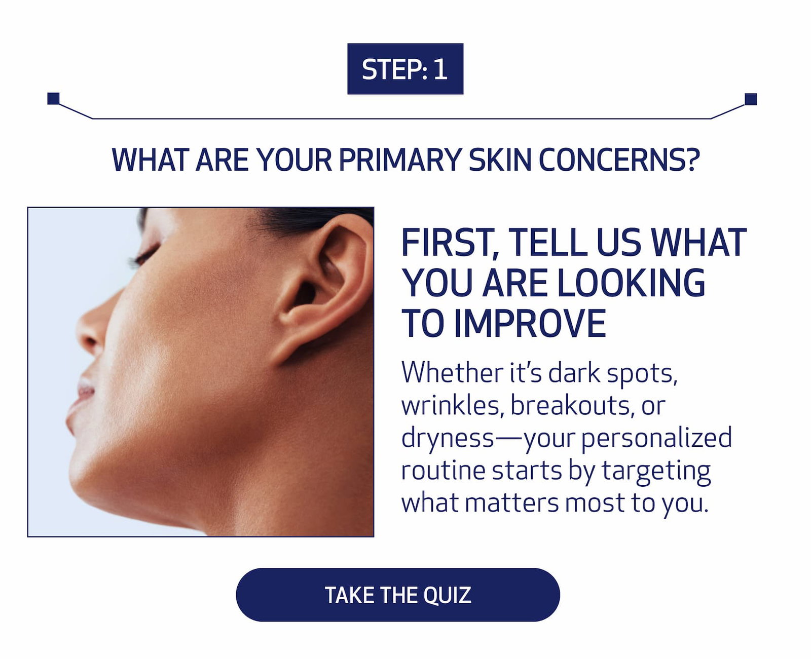 Step: 1 What are your primary skin concerns? First, Tell Us What You Are Looking to Improve Whether it’s dark spots, wrinkles, breakouts, or dryness—your personalized routine starts by targeting what matters most to you. TAKE THE QUIZ