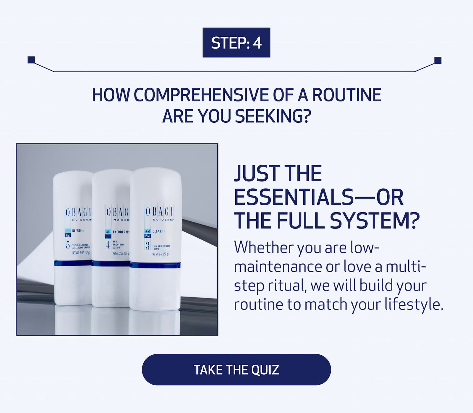 Step: 4 How comprehensive of a routine are you seeking? Just the Essentials—or the Full System? Whether you are low-maintenance or love a multi-step ritual, we will build your routine to match your lifestyle. TAKE THE QUIZ