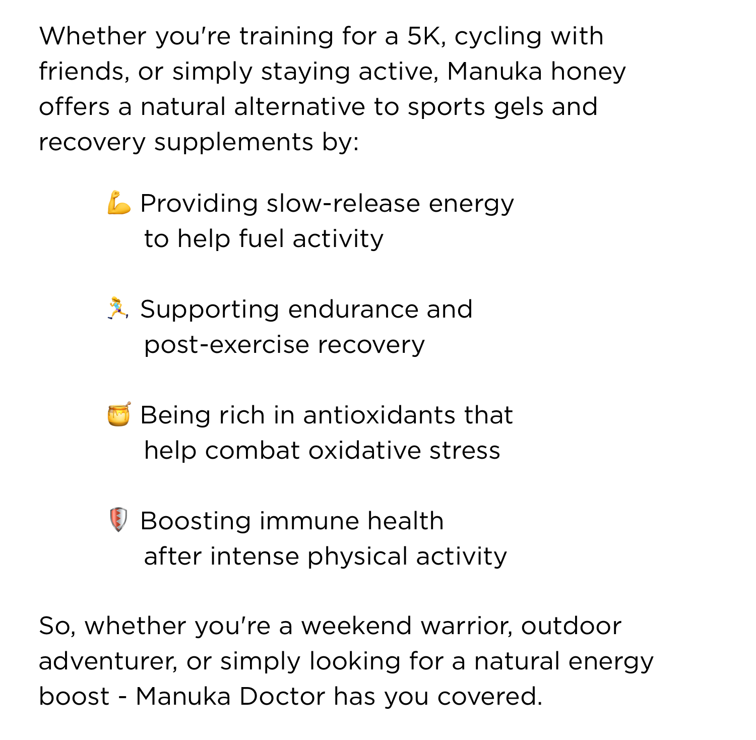 Whether you're training for a 5K, cycling with friends, or simply staying active, Manuka honey offers a natural alternative to sports gels and recovery supplements by: Providing slow-release energy to help fuel activity Supporting endurance and post-exercise recovery Being rich in antioxidants that help combat oxidative stress Boosting immune health after intense physical activity So, whether you're a weekend warrior, outdoor adventurer, or simply looking for a natural energy boost - Manuka Doctor has you covered.
