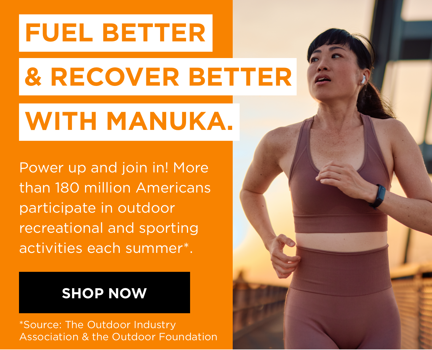 FUEL BETTER & RECOVER BETTER WITH MANUKA. Power up and join in! More than 180 million Americans participate in outdoor recreational and sporting activities each summer*. SHOP NOW *Source: The Outdoor Industry Association & the Outdoor Foundation