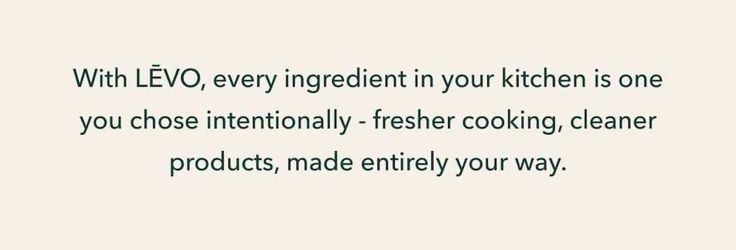 With LĒVO, every ingredient in your kitchen is one you chose intentionally - fresher cooking, cleaner products, made entirely your way.