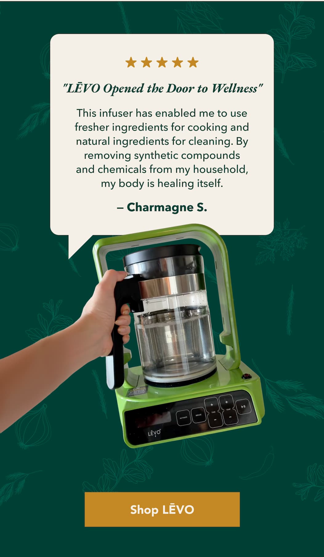 "LĒVO Opened the Door to Wellness" This infuser has enabled me to use fresher ingredients for cooking and natural ingredients for cleaning. By removing synthetic compounds and chemicals from my household, my body is healing itself. — Charmagne S. [Shop LĒVO]