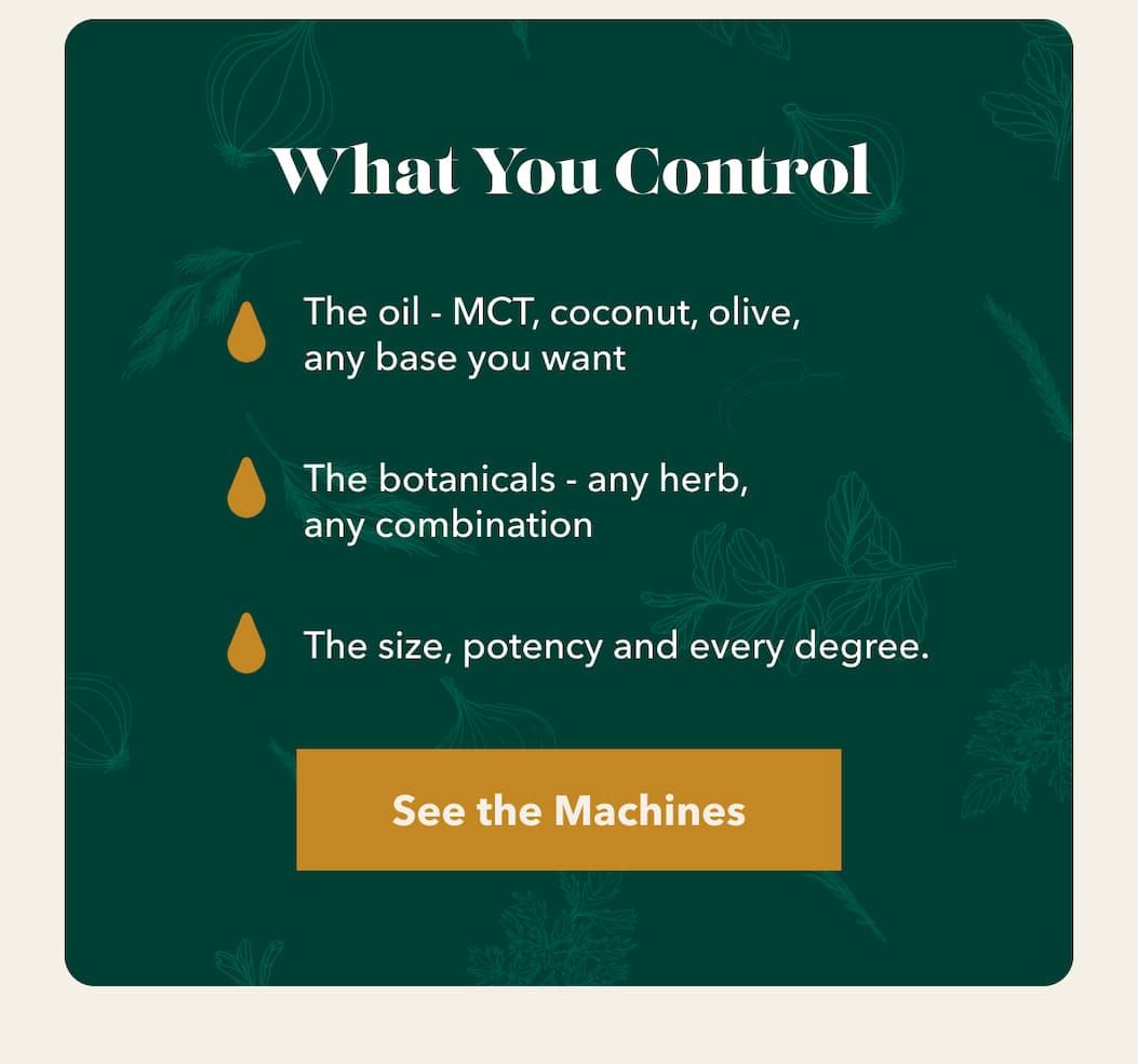 What You Control The oil - MCT, coconut, olive, any base you want The botanicals - any herb, any combination The size, potency and every degree. [See the Machines]