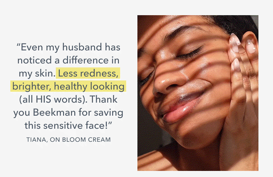 "Even my husband has noticed a difference in my skin. Less redness, brighter, healthy looking (all HIS words). Thank you Beekman for saving this sensitive face!" TIANA, ON BLOOM CREAM