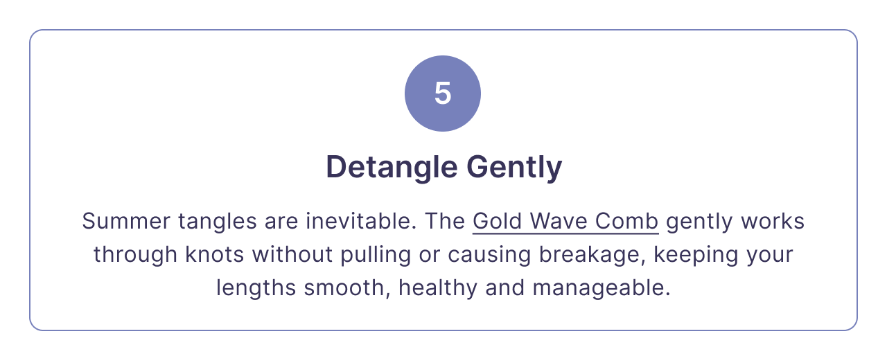 5 | Detangle Gently | Summer tangles are inevitable. The Gold Wave Comb gently works through knots without pulling or causing breakage, keeping your lengths smooth, healthy and manageable.