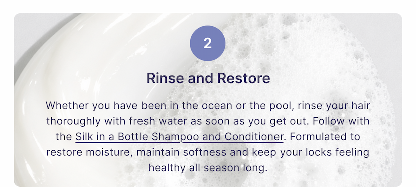2 | Rinse and Restore | Whether you have been in the ocean or the pool, rinse your hair thoroughly with fresh water as soon as you get out. Follow with the Silk in a Bottle Shampoo and Conditioner. Formulated to restore moisture, maintain softness and keep your locks feeling healthy all season long.