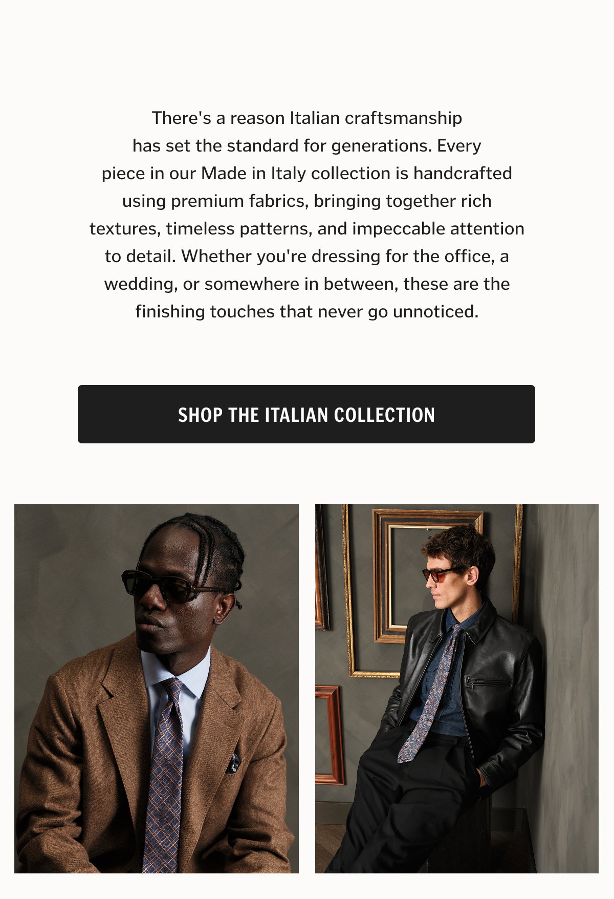 There's a reason Italian craftsmanship has set the standard for generations. Every piece in our Made in Italy collection is handcrafted using premium fabrics, bringing together rich textures, timeless patterns, and impeccable attention to detail. Whether you're dressing for the office, a wedding, or somewhere in between, these are the finishing touches that never go unnoticed.