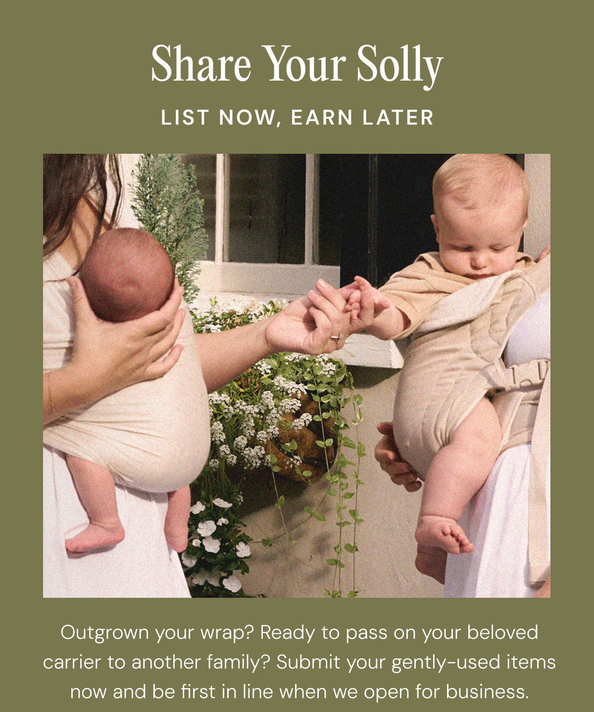 Share Your Solly List Now, Earn Later Outgrown your wrap? Ready to pass on your beloved carrier to another family? Submit your gently-used items now and be first in line when we open for business.