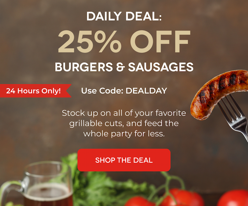 Daily Deal: 25% OFF BURGERS & SAUSAGES 24 Hours Only! Use Code: DEALDAY Stock up on all of your favorite grillable cuts, and feed the whole party for less. SHOP THE DEAL