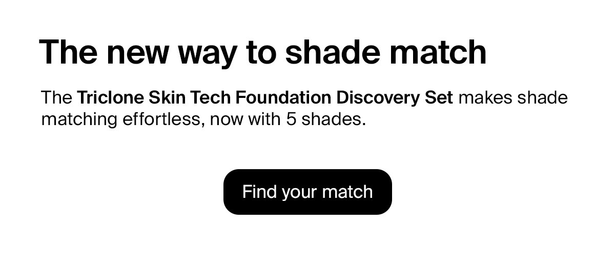 The new way to shade match. The Triclone Skin Tech Discovery Set makes shade matching effortless, now with 5 shades.