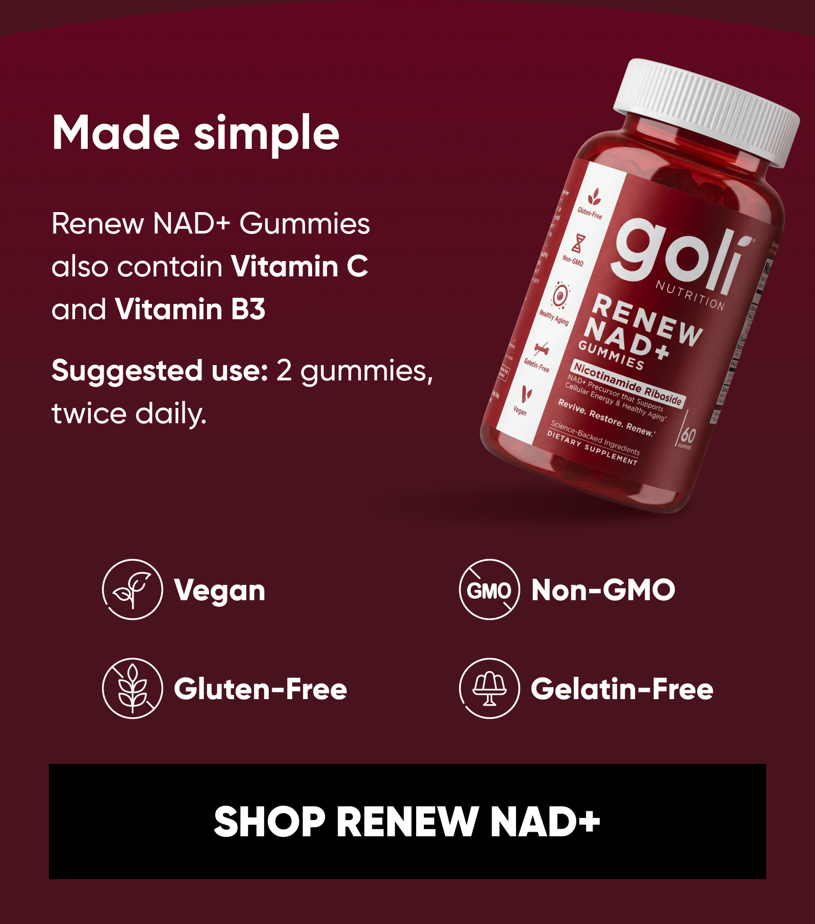 Made simple. Renew NAD+ Gummies also contain Vitamin C and Vitamin B3.  Suggested use: 2 gummies, twice daily.  Vegan. Gluten-Free. Gelatin-Free. Non-GMO. SHOP RENEW NAD+