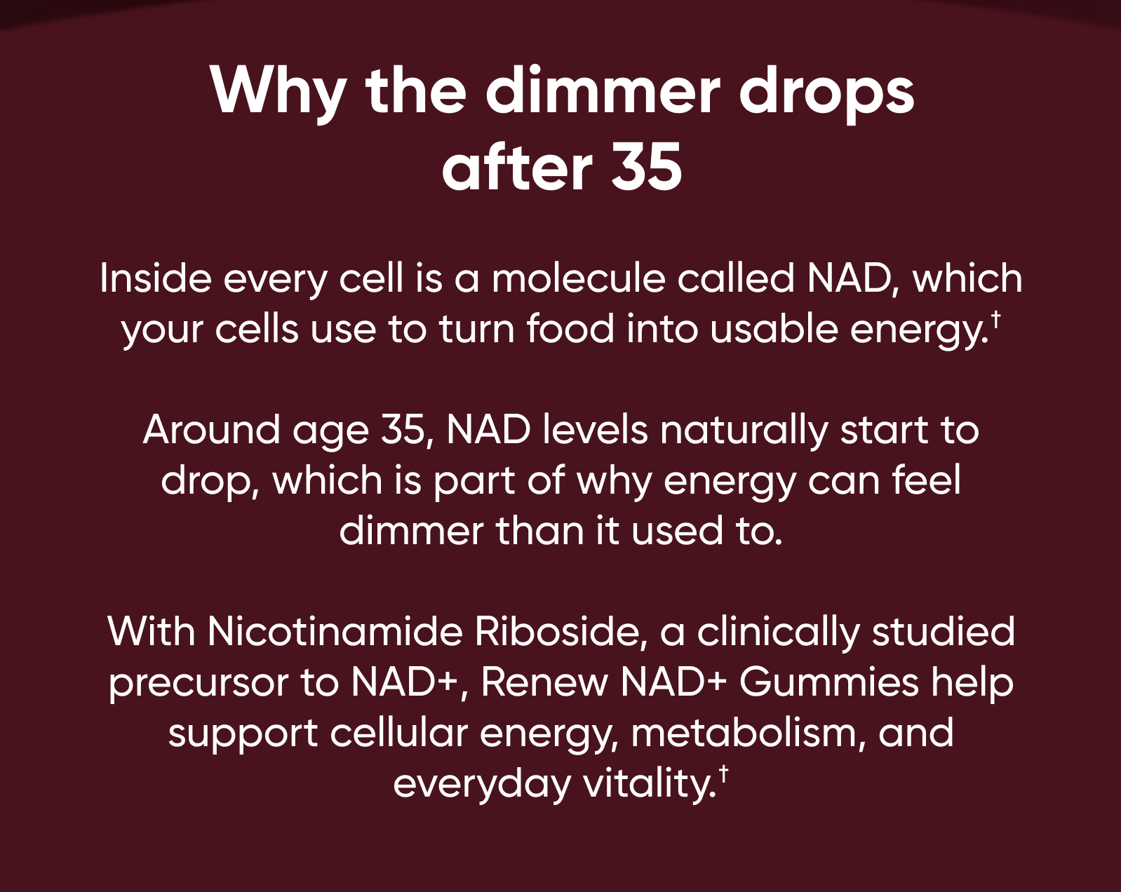 Why the dimmer drops after 35. Inside every cell is a molecule called NAD, which your cells use to turn food into usable energy.†  Around age 35, NAD levels naturally start to drop, which is part of why energy can feel dimmer than it used to.  With Nicotinamide Riboside, a clinically studied precursor to NAD+, Renew NAD+ Gummies help support cellular energy, metabolism, and everyday vitality.†