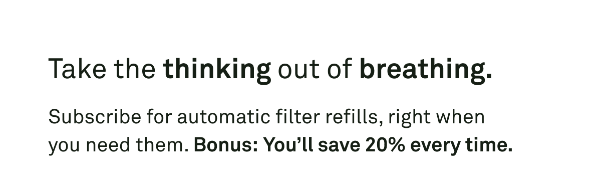 Subscribe for automatic filter refills, right when you need them. Bonus, you'll save $20% every time