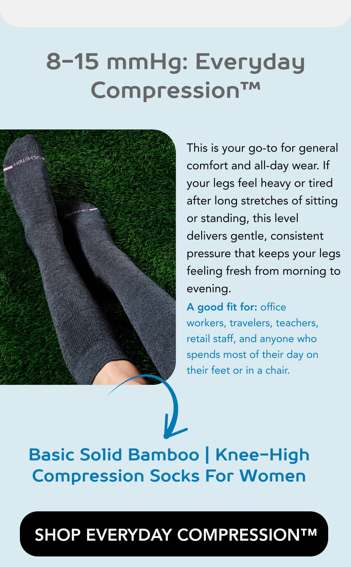 8-15 mmHg: Everyday Compression™ This is your go-to for general comfort and all-day wear. If your legs feel heavy or tired after long stretches of sitting or standing, this level delivers gentle, consistent pressure that keeps things feeling fresh from morning to evening.  A good fit for: office workers, travelers, teachers, retail staff, and anyone who spends most of their day on their feet or in a chair.   Basic Solid Bamboo | Knee-High Compression Socks For Women    SHOP EVERYDAY COMPRESSION™