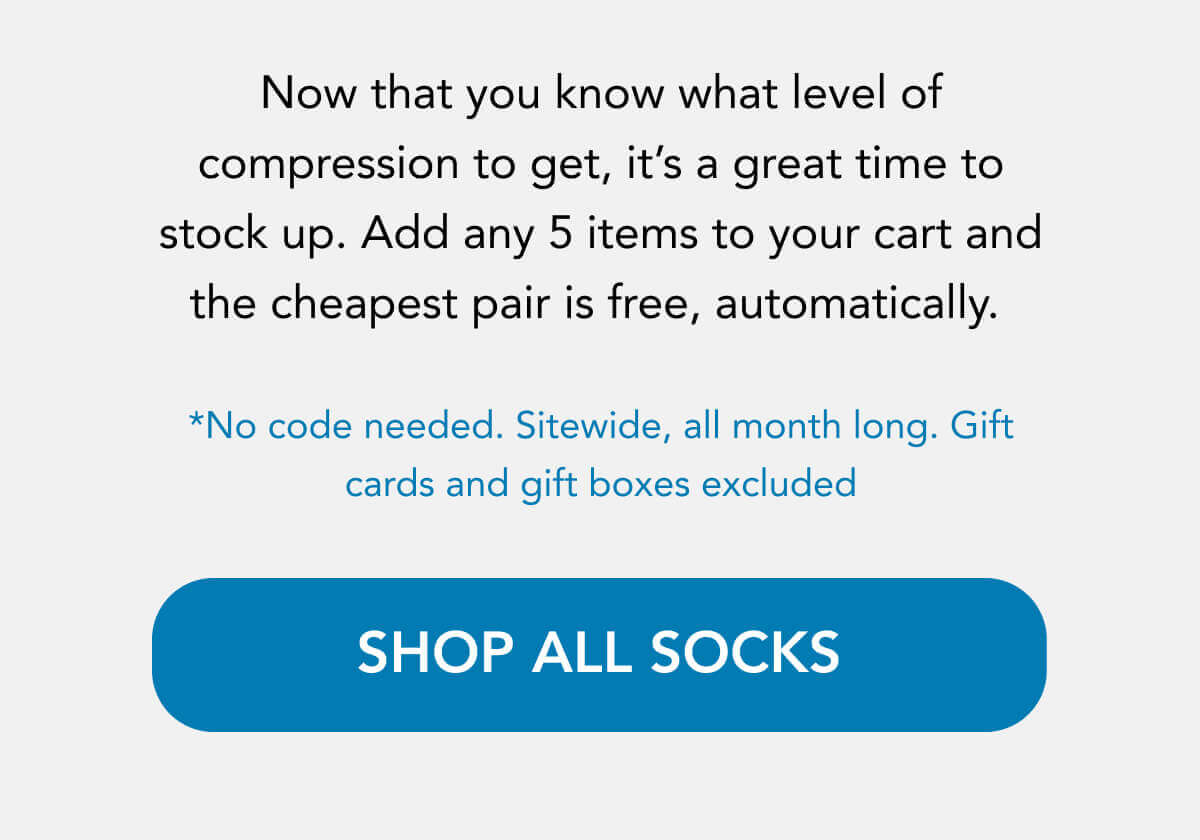 Now that you know what level of compression to get, it’s a great time to stock up. Add any 5 items to your cart, and the cheapest pair is free, automatically.   *No code needed. Sitewide, all month long. Gift cards and gift boxes excluded   SHOP ALL SOCKS