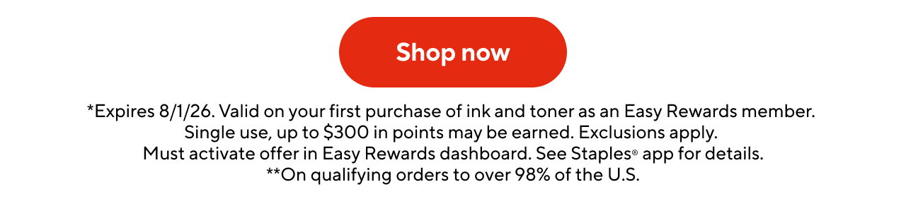 *Expires 8/1/26. Valid on your first purchase of ink and toner as an Easy Rewards member. Single use, up to $300 in points may be earned. Exclusions apply. Must activate offer in Easy Rewards dashboard. See Staples® app for details. **On qualifying orders to over 98% of the U.S.