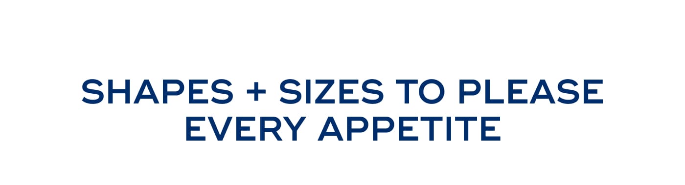 SHAPES + SIZES TO PLEASE EVERY APPETITE