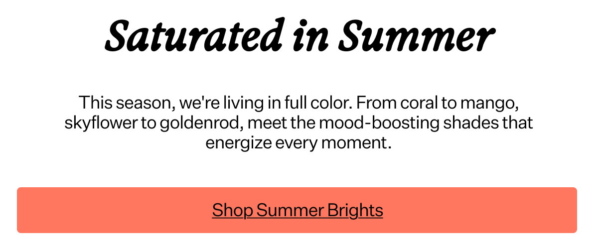 Saturated in Summer This season, we're living in full color. From coral to mango, skyflower to goldenrod, meet the mood-boosting shades that energize every moment.