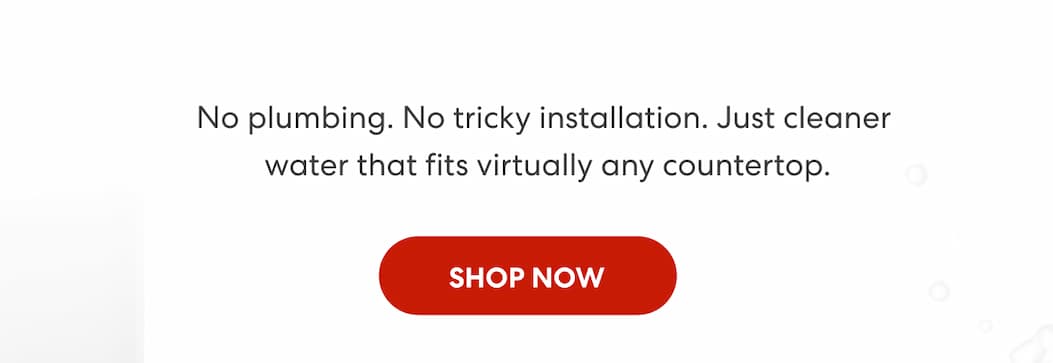 No Plumbing. No Tricky Installation. Just cleaner water that fits virtually any countertop.