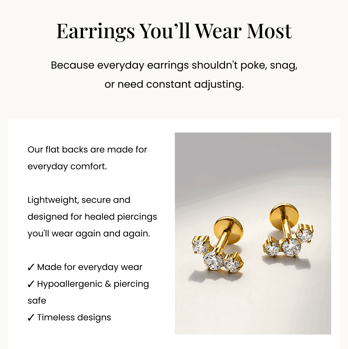 Earrings You’ll Wear Most Because everyday earrings shouldn't poke, snag, or need constant adjusting. Our flat backs are made for everyday comfort.  Lightweight, secure and designed for healed piercings you'll wear again and again.  ✓ Made for everyday wear ✓ Hypoallergenic & piercing safe ✓ Timeless designs