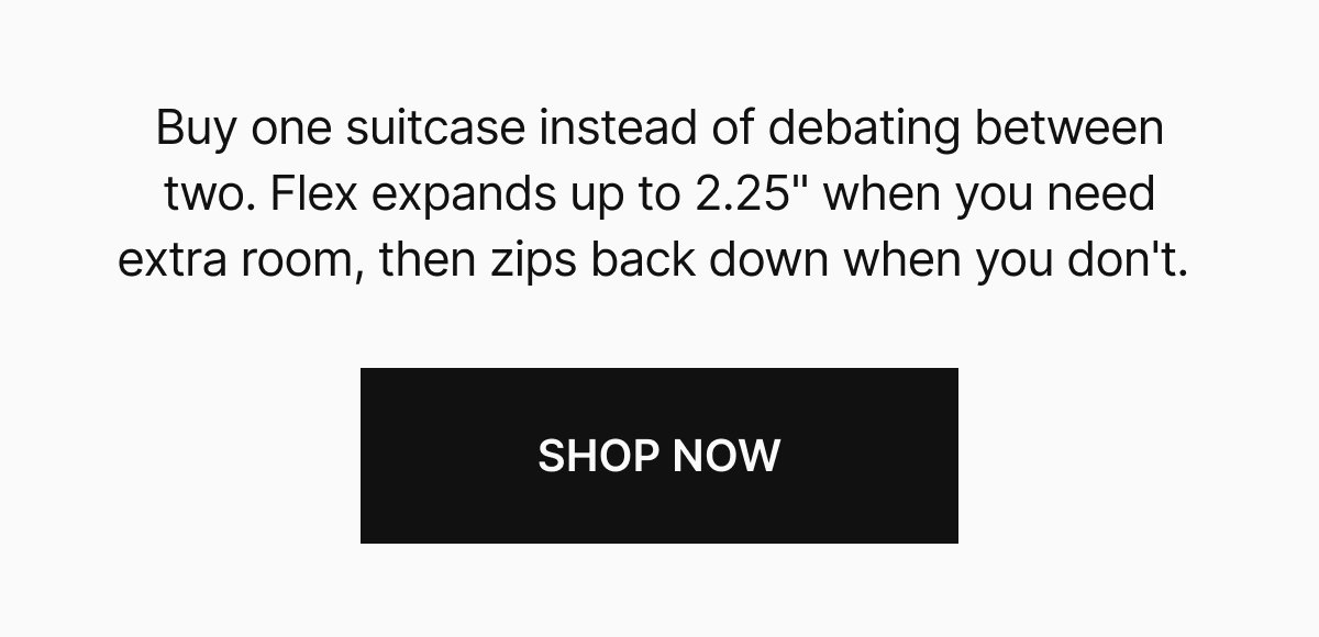 Buy one suitcase instead of debating between two. Flex expands up to 2.25" when you need extra room, then zips back down when you don't. 
