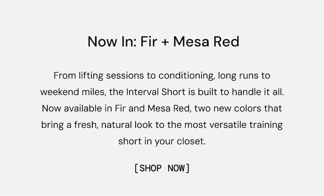 Now in Fir + Mesa Red: From lifting sessions to conditioning, long runs to weekend miles, the Interval Short is built to handle it all. Now available in Fir and Mesa Red, two new colors that bring a fresh, natural look to the most versatile training short in your closet. Shop Now