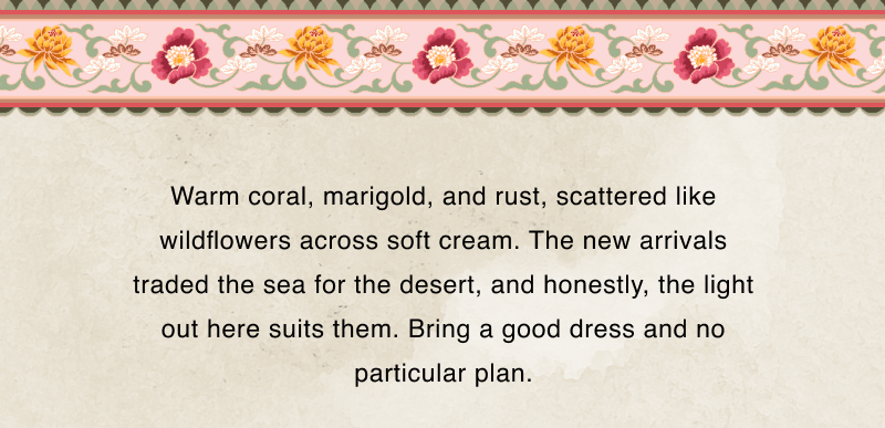 Warm coral, marigold, and rust, scattered like wildflowers across soft cream. The new arrivals traded the sea for the desert, and honestly, the light out here suits them. Bring a good dress and no particular plan.