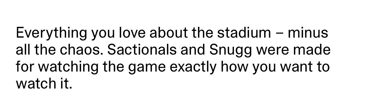 Everything you love about the stadium - minus all the chaos. Sactionals and Snugg were made for watching the game exactly how you want to watch it.
