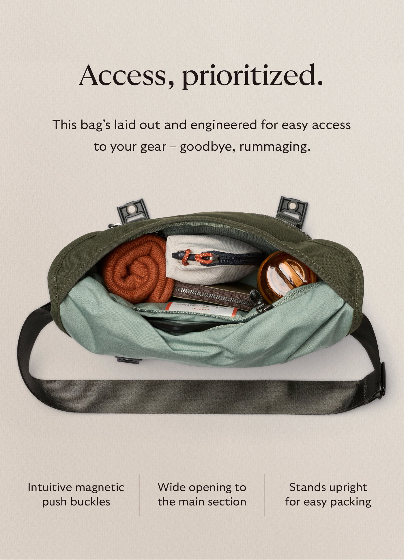 [Header] Access, prioritized. [Blurb] This bag’s laid out and engineered for easy access to your gear – goodbye, rummaging. Intuitive magnetic push buckles | Wide opening to the main section | Stands upright for easy packing
