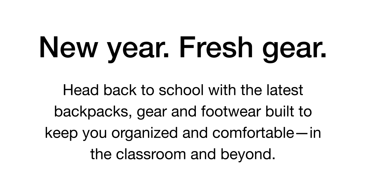 New year. Fresh gear. Head back to school with the latest backpacks, gear and footwear built to keep you organized and comfortable-in the classroom and beyond.