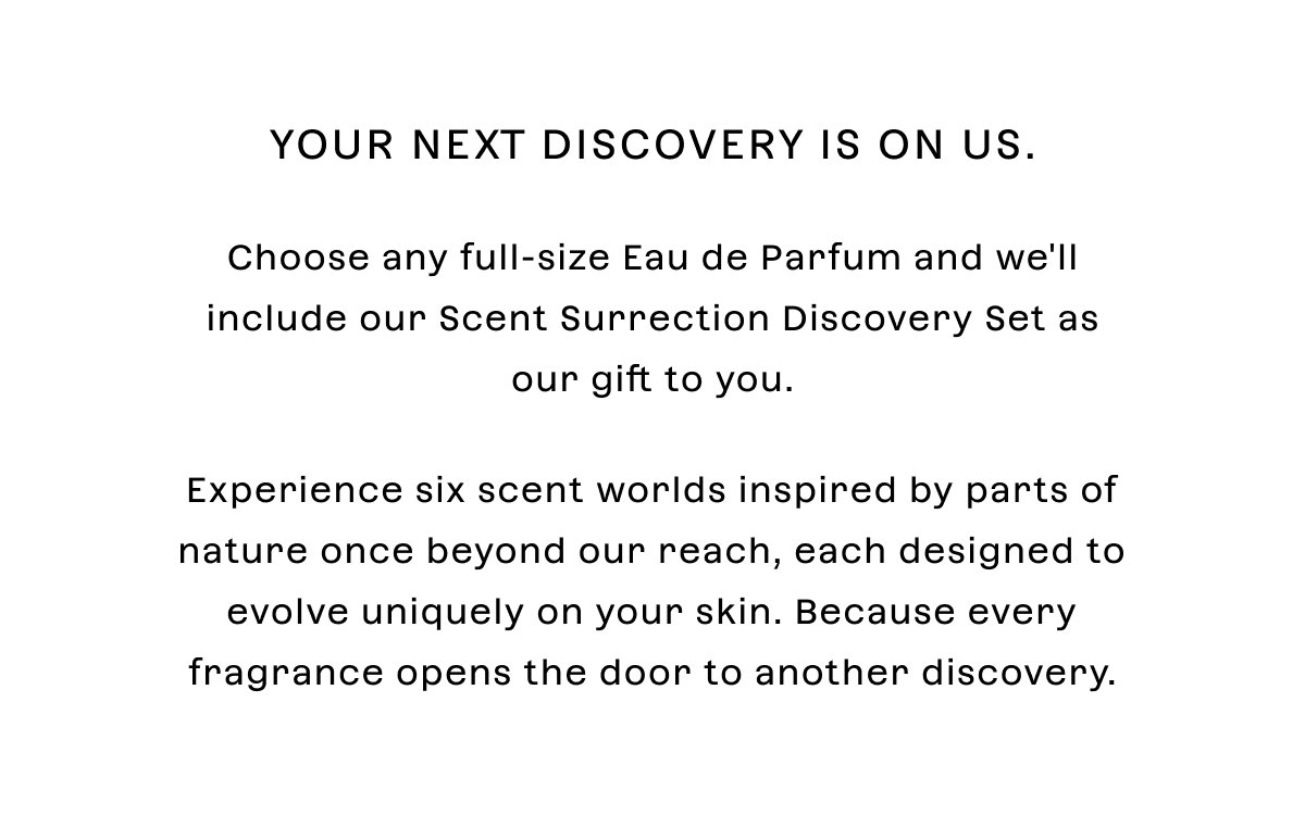 Your next discovery is on us.  Choose any full-size Eau de Parfum and we'll include our Scent Surrection Discovery Set as our gift to you.  Experience six scent worlds inspired by parts of nature once beyond our reach, each designed to evolve uniquely on your skin. Because every fragrance opens the door to another discovery.