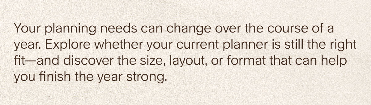 Your planning needs can change over the course of a year. Explore whether your current planner is still the right fit—and discover the size, layout, or format that can help you finish the year strong.