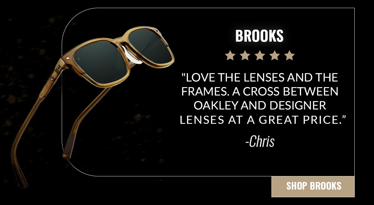 BROOKS "Love the lenses and the frames. A cross between oakley and designer lenses at a great price." -Chris