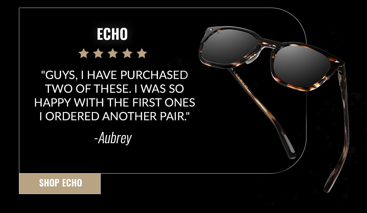 ECHO "Guys, I have purchased two of these. I was so happy with the first ones I ordered another pair." -Aubrey SHOP ECHO