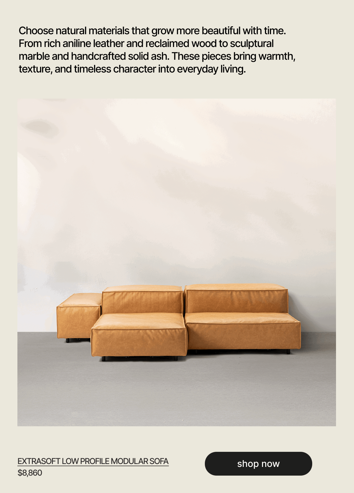 Choose natural materials that grow more beautiful with time. From rich aniline leather and reclaimed wood to sculptural marble and handcrafted solid ash. These pieces bring warmth, texture, and timeless character into everyday living. - EXTRASOFT LOW PROFILE MODULAR SOFA - $8,860 - shop now