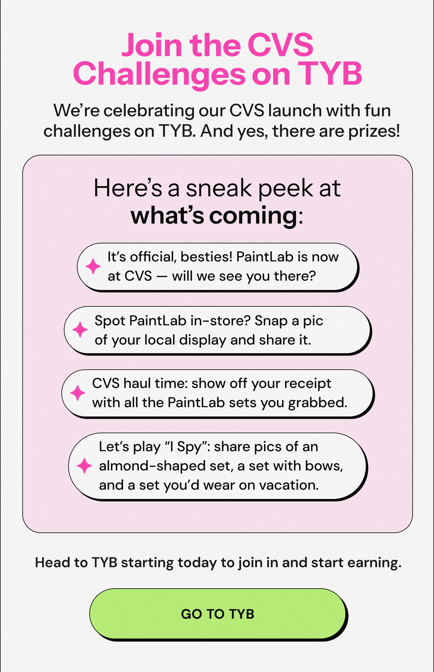 Join the CVS Challenges on TYB, We’re celebrating our CVS launch with fun challenges on TYB. And yes, there are prizes. Here’s a sneak peek at what’s coming:  It’s official, besties! PaintLab is now at CVS — will we see you there? Spot PaintLab in-store? Snap a pic of your local display and share it. CVS haul time: show off your receipt with all the PaintLab sets you grabbed. Let’s play “I Spy”: share pics of an almond-shaped set, a set with bows, and a set you’d wear on vacation. Head to TYB starting today to join in and start earning. Go To TYB