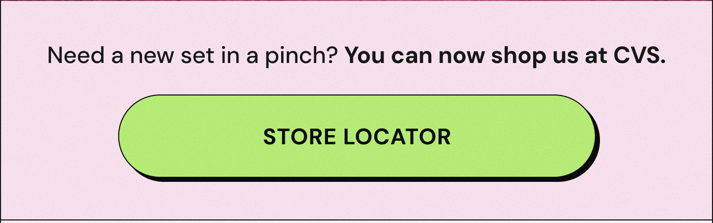 Need a new set in a pinch? You can now shop us at CVS. STORE LOCATOR