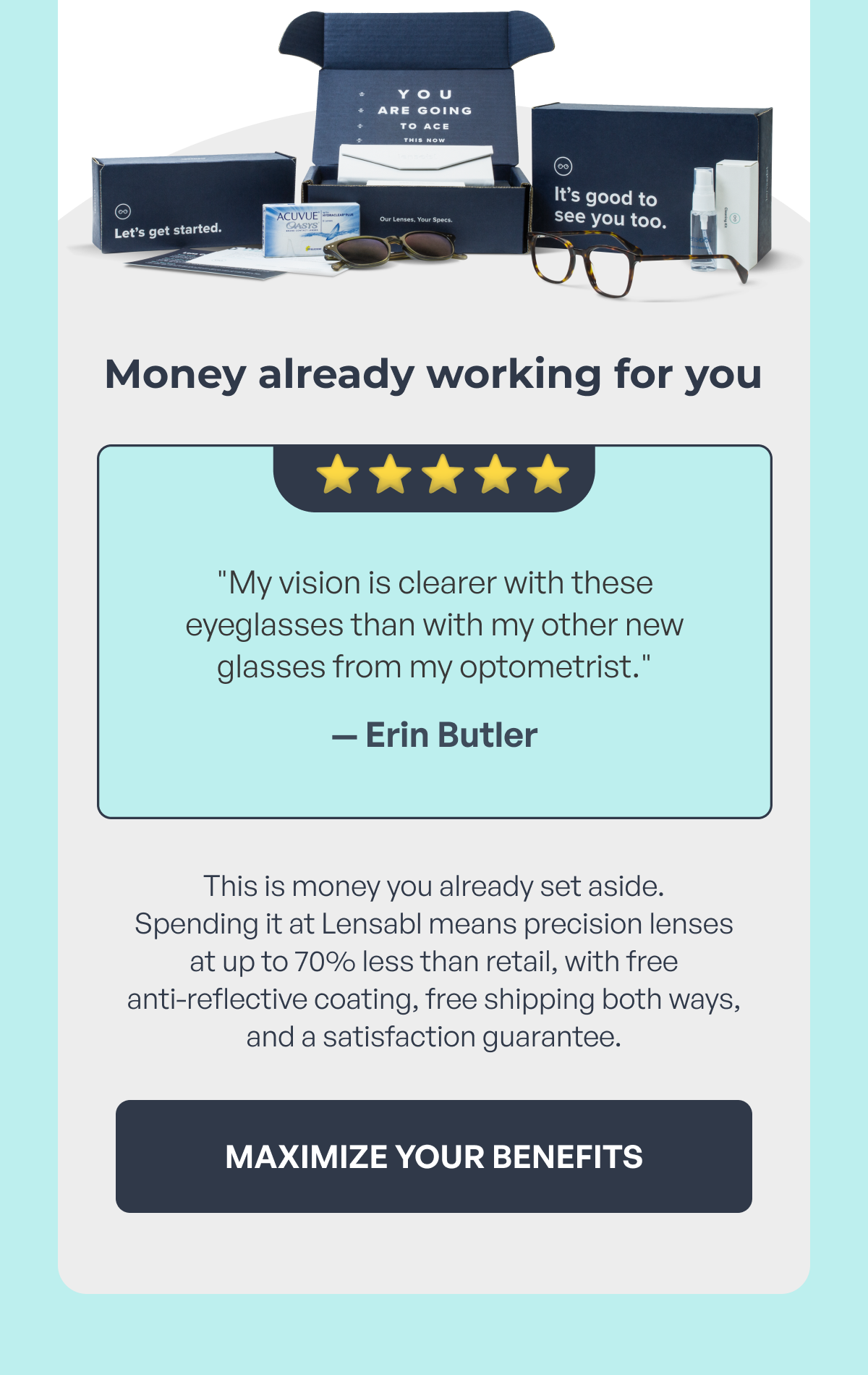 money already working for you ⭐️ ⭐ ️⭐️ ⭐️ ⭐️ "my vision is clearer with these eyeglasses than with my other new glasses from my optometrist." — erin butler this is money you already set aside.
spending it at lensabl means precision lenses at up to 70% less than retail, with free
anti-reflective coating, free shipping both ways, and a satisfaction guarantee. maximize your benefits