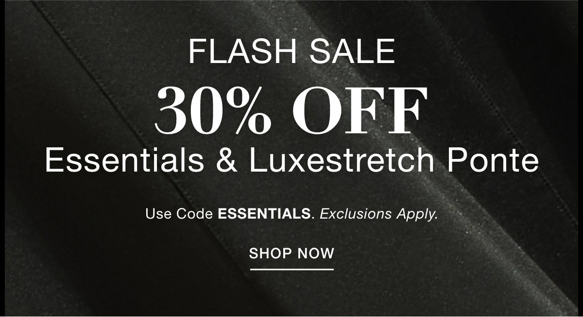 FLASH SALE 30% OFF  ESSENTIALS & LUXESTRETCH PONTE  Use Code: ESSENTIALS Exclusions Apply. SHOP NOW >>