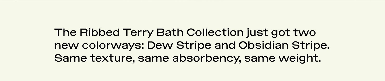 RIBBED TERRY BATH COLLECTION JUST GOT TWO NEW COLORWAYS: DEW STRIPE AND OBSIDIAN STRIPE. SAME TEXTURE, SAME ABSORBENCY, SAME WEIGHT. SHOP NOW.