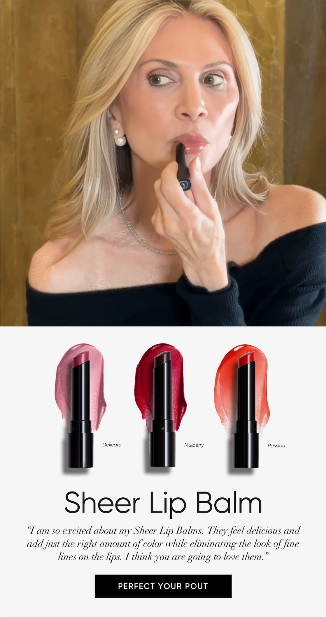 “I am so excited about my Sheer Lip Balms. They feel delicious and  add just the right amount of color while eliminating the look of fine  lines on the lips. I think you are going to love them.”  | SHOP NOW