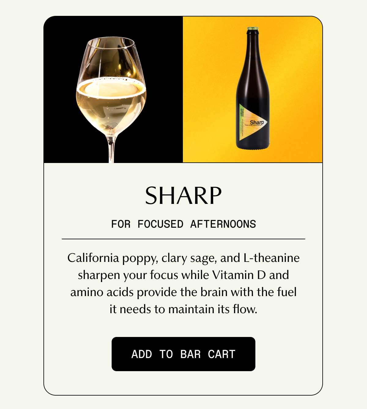 Sharp | FOR FOCUSED AFTERNOONS | California poppy, clary sage, and L-theanine sharpen your focus while Vitamin D and amino acids provide the brain with the fuel it needs to maintain its flow. | [ ADD TO BAR CART ]