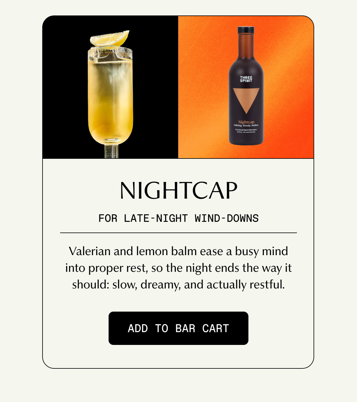 Nightcap | FOR LATE-NIGHT WIND-DOWNS | Valerian and lemon balm ease a busy mind into proper rest, so the night ends the way it should: slow, dreamy, and actually restful. | [ ADD TO BAR CART ]