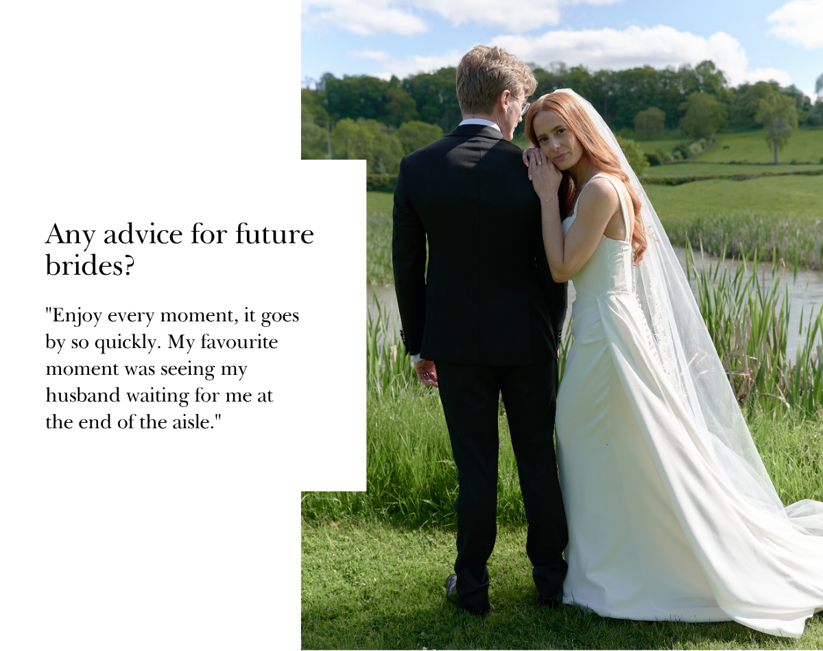 "Enjoy every moment, it goes by so quickly. My favourite moment was seeing my husband waiting for me at the end of the aisle."