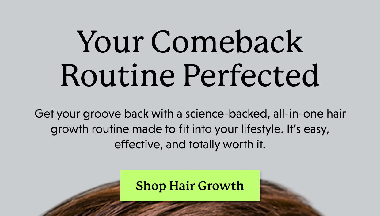 Your Comeback Routine Perfected | Get your groove back with a science-backed, all-in-one hair growth routine made to fit into your lifestyle. It’s easy, effective, and totally worth it. Shop Hair Growth >>