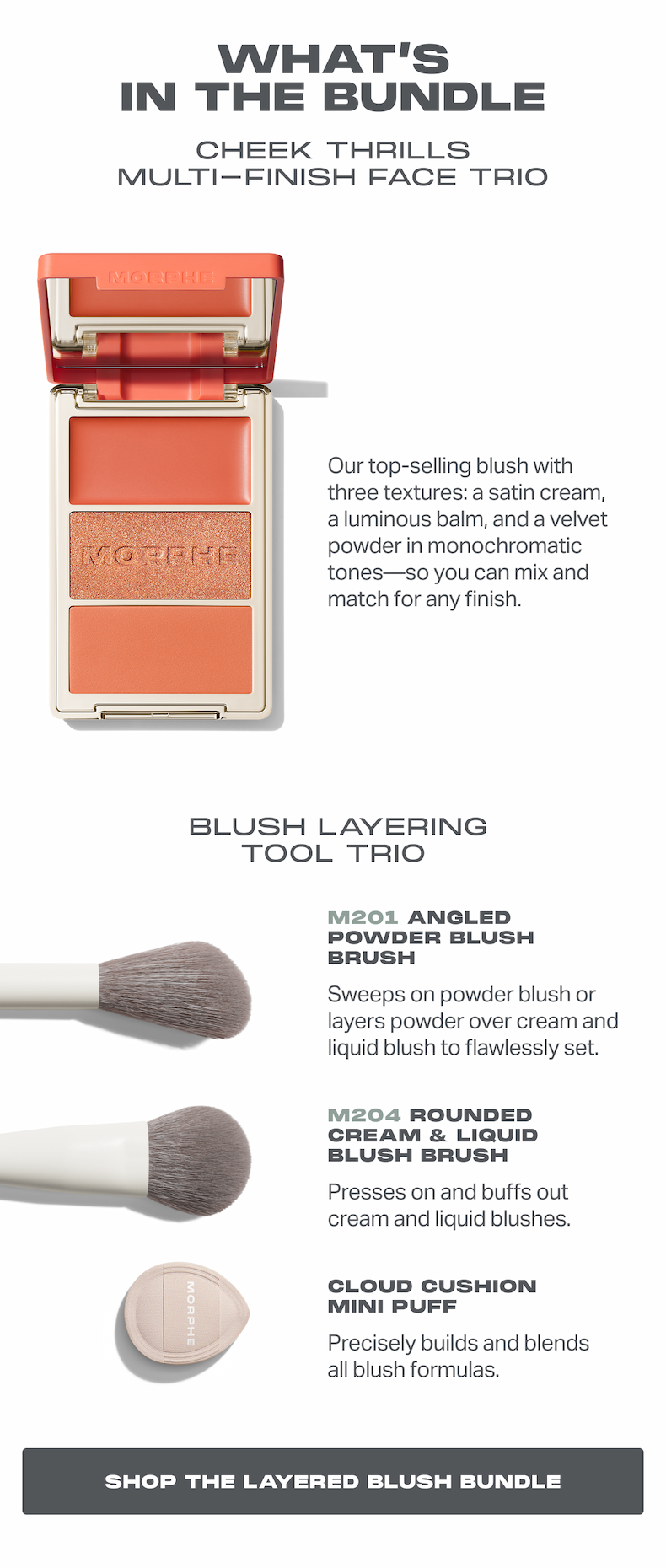 what’s in the bundle Cheek Thrills Multi-Finish Face Trio Our top-selling blush with three textures: a satin cream, a luminous balm, and a velvet powder in monochromatic tones—so you can mix and match for any finish.  Blush Layering Tool trio M201 Angled Powder Blush Brush Sweeps on powder blush or layers powder over cream and liquid blush to flawlessly set. M204 Rounded Cream & Liquid Blush Brush Presses on and buffs out cream and liquid blushes. Cloud Cushion Mini Puff Precisely builds and blends all blush formulas. SHOP the Layered Blush Bundle