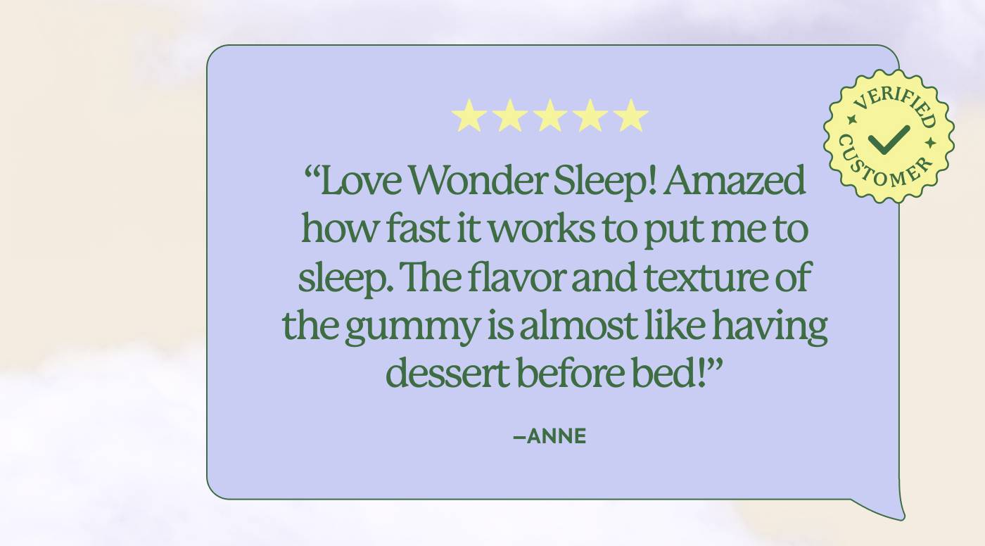 “Love Wondersleep! Amazed how fast it works to put me to sleep. The flavor and texture of the gummy is almost like having dessert before bed! I plan to order more!” - Anne